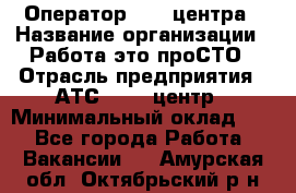 Оператор Call-центра › Название организации ­ Работа-это проСТО › Отрасль предприятия ­ АТС, call-центр › Минимальный оклад ­ 1 - Все города Работа » Вакансии   . Амурская обл.,Октябрьский р-н